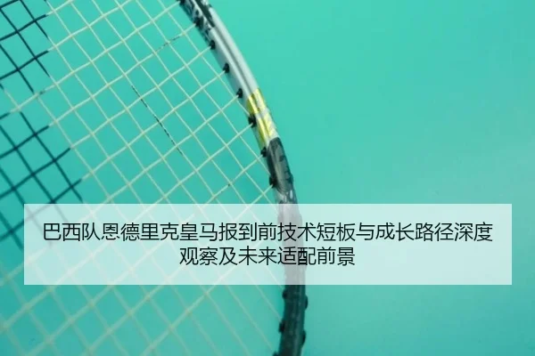 巴西队恩德里克皇马报到前技术短板与成长路径深度观察及未来适配前景