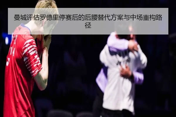 曼城评估罗德里停赛后的后腰替代方案与中场重构路径