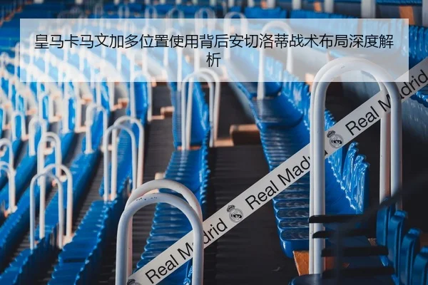 皇马卡马文加多位置使用背后安切洛蒂战术布局深度解析